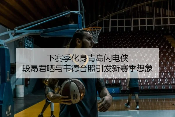 下赛季化身青岛闪电侠 段昂君晒与韦德合照引发新赛季想象