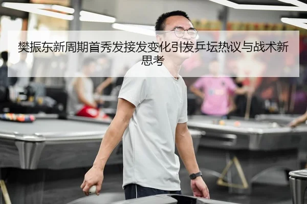 樊振东新周期首秀发接发变化引发乒坛热议与战术新思考